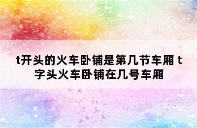 t开头的火车卧铺是第几节车厢 t字头火车卧铺在几号车厢